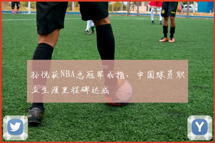 孙悦获NBA总冠军戒指,中国球员职业生涯里程碑达成