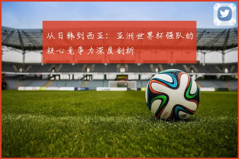 从日韩到西亚:亚洲世界杯强队的核心竞争力深度剖析