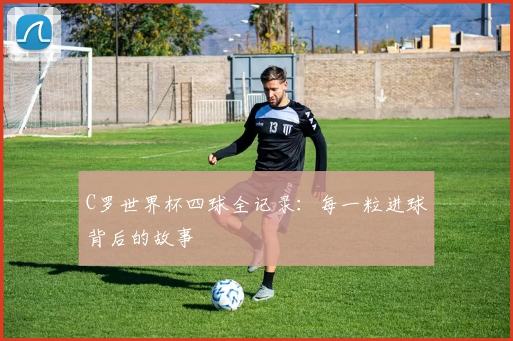 C罗世界杯四球全记录:每一粒进球背后的故事