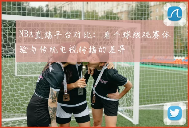 NBA直播平台对比：看个球线观赛体验与传统电视转播的差异