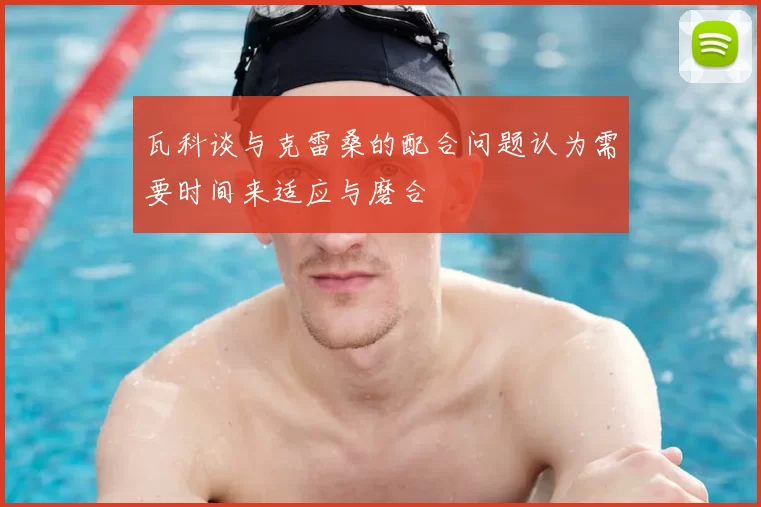 瓦科谈与克雷桑的配合问题认为需要时间来适应与磨合