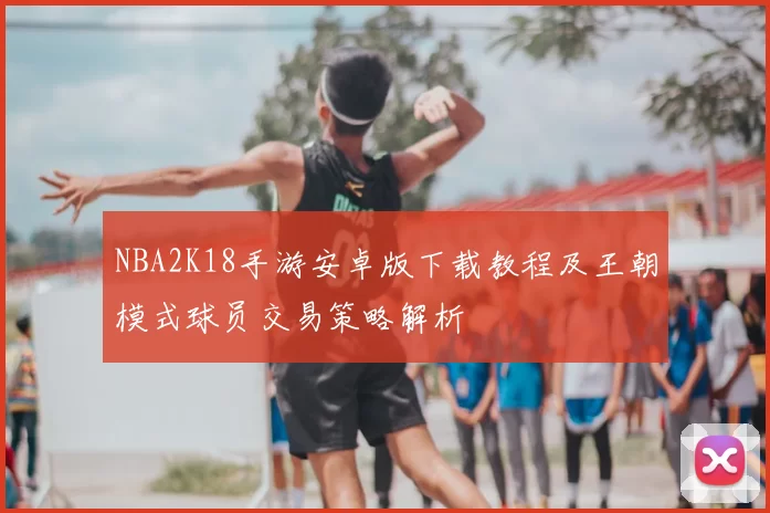 NBA2K18手游安卓版下载教程及王朝模式球员交易策略解析
