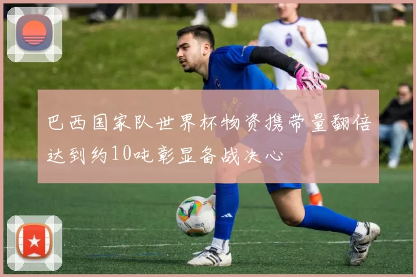巴西国家队世界杯物资携带量翻倍达到约10吨彰显备战决心