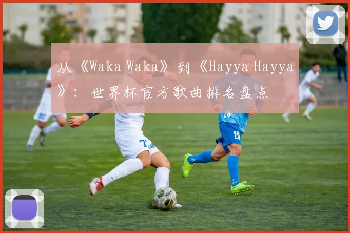从《Waka Waka》到《Hayya Hayya》：世界杯官方歌曲排名盘点