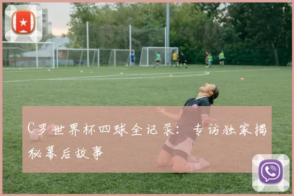 C罗世界杯四球全记录：专访独家揭秘幕后故事