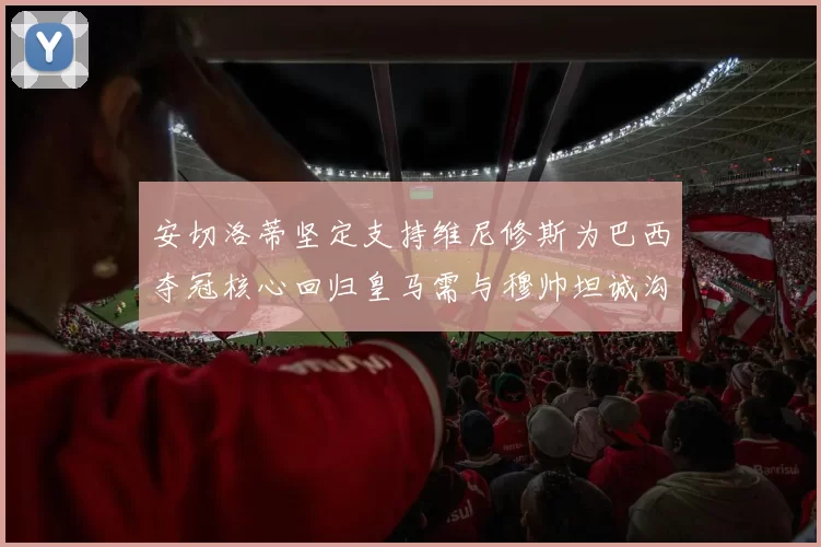 安切洛蒂坚定支持维尼修斯为巴西夺冠核心回归皇马需与穆帅坦诚沟通