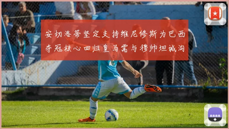 安切洛蒂坚定支持维尼修斯为巴西夺冠核心回归皇马需与穆帅坦诚沟通