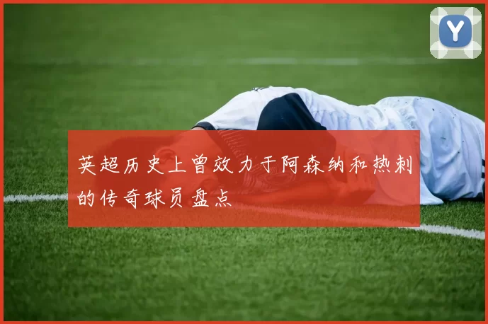 英超历史上曾效力于阿森纳和热刺的传奇球员盘点