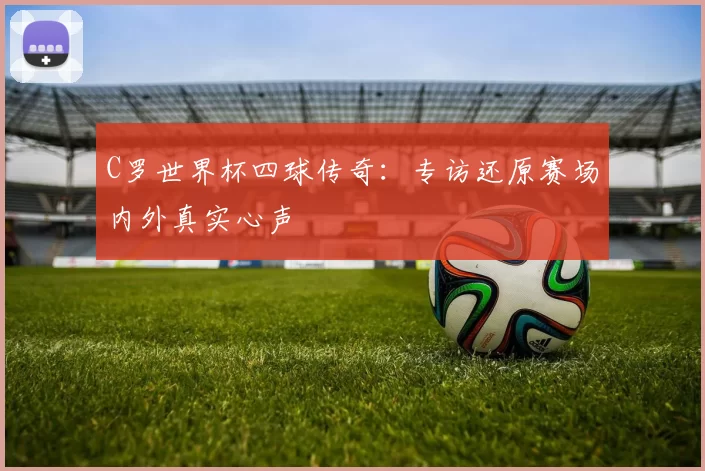 C罗世界杯四球传奇：专访还原赛场内外真实心声